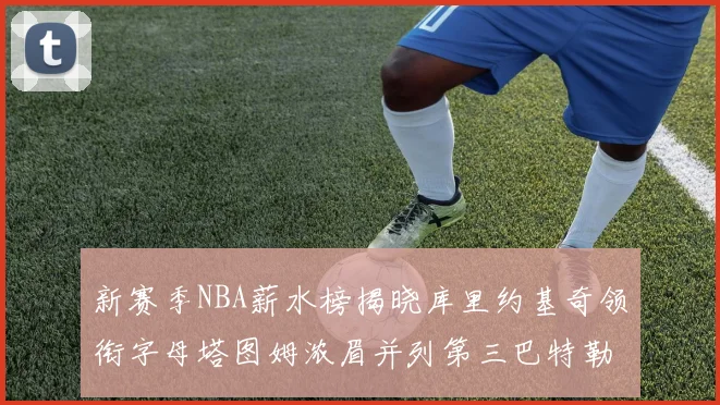 新赛季NBA薪水榜揭晓库里约基奇领衔字母塔图姆浓眉并列第三巴特勒排名第十