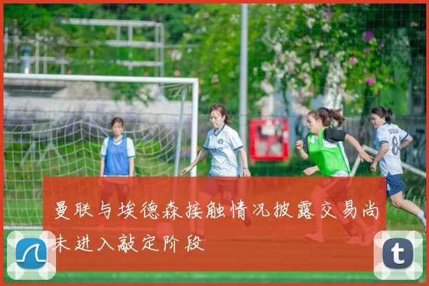 曼联与埃德森接触情况披露交易尚未进入敲定阶段