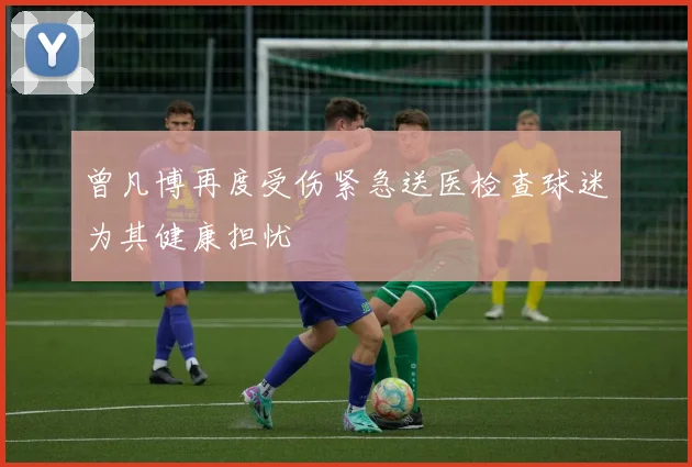 曾凡博再度受伤紧急送医检查球迷为其健康担忧