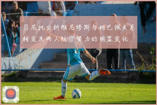 贝尼托分析维尼修斯与姆巴佩关系转变及两人防守努力的明显变化