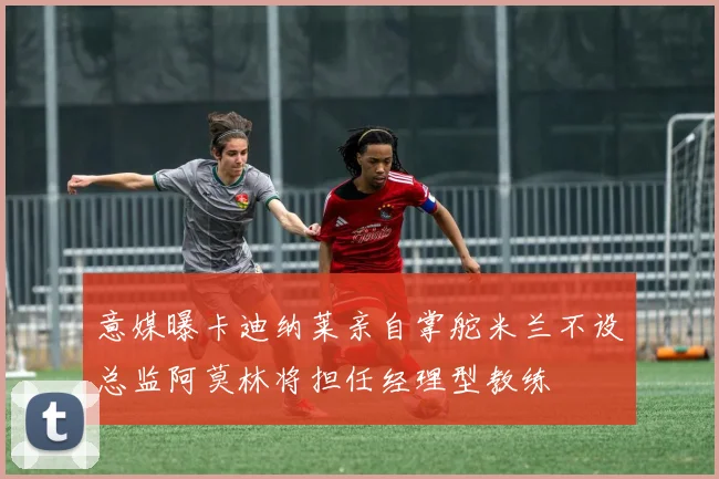 意媒曝卡迪纳莱亲自掌舵米兰不设总监阿莫林将担任经理型教练