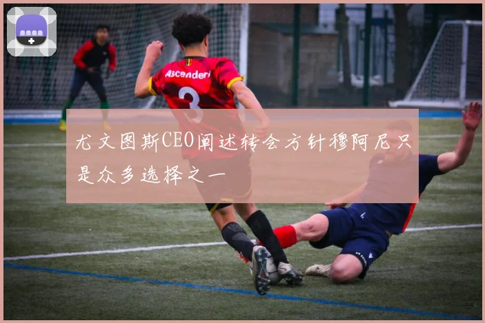 尤文图斯CEO阐述转会方针穆阿尼只是众多选择之一