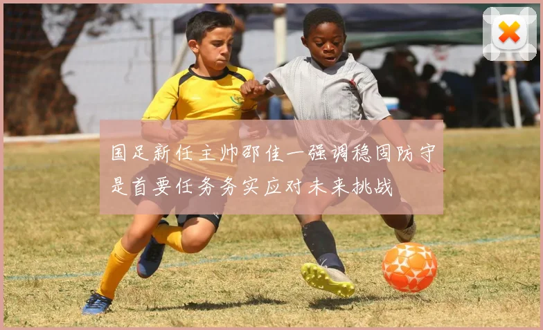 国足新任主帅邵佳一强调稳固防守是首要任务务实应对未来挑战