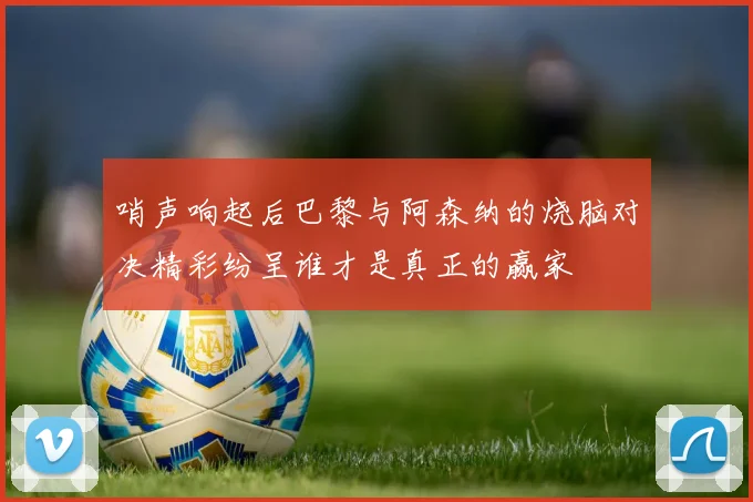 哨声响起后巴黎与阿森纳的烧脑对决精彩纷呈谁才是真正的赢家