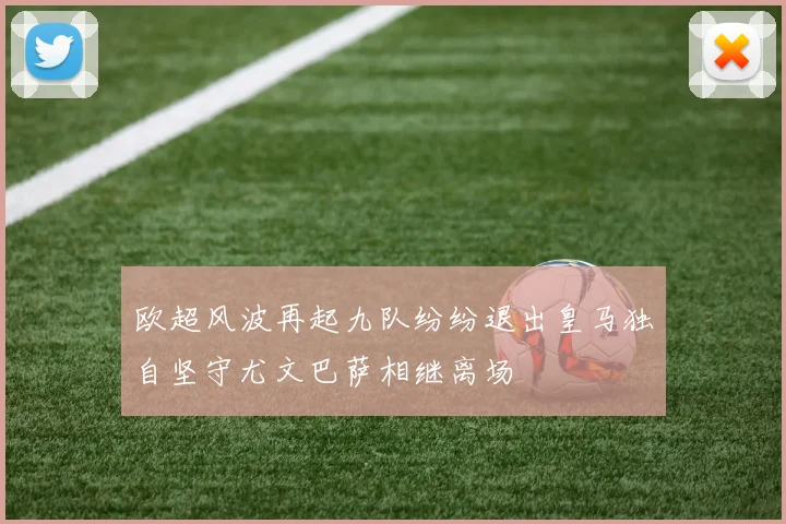 欧超风波再起九队纷纷退出皇马独自坚守尤文巴萨相继离场