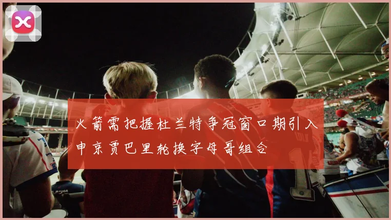 火箭需把握杜兰特争冠窗口期引入申京贾巴里轮换字母哥组合